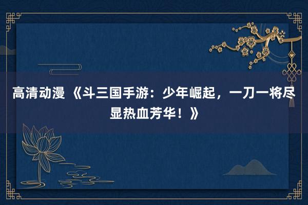 高清动漫 《斗三国手游：少年崛起，一刀一将尽显热血芳华！》