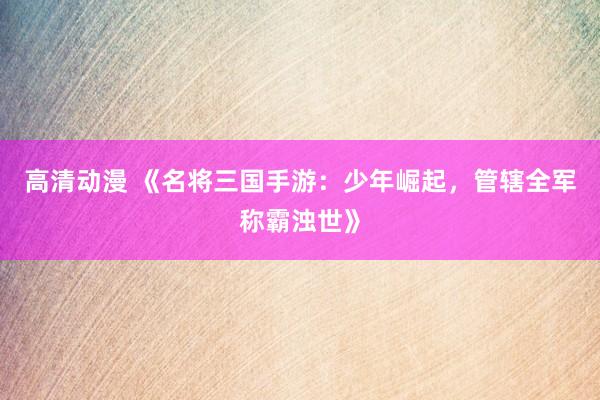 高清动漫 《名将三国手游：少年崛起，管辖全军称霸浊世》