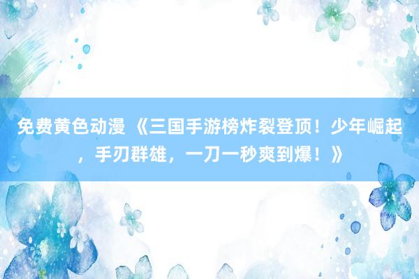 免费黄色动漫 《三国手游榜炸裂登顶！少年崛起，手刃群雄，一刀一秒爽到爆！》