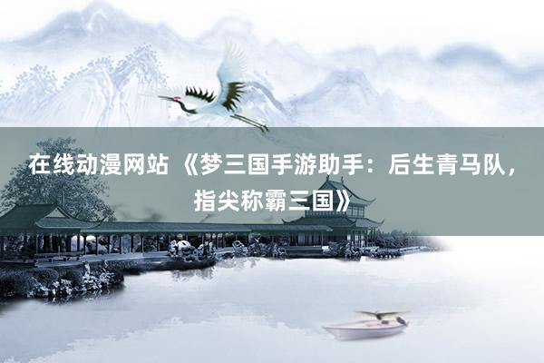 在线动漫网站 《梦三国手游助手：后生青马队，指尖称霸三国》
