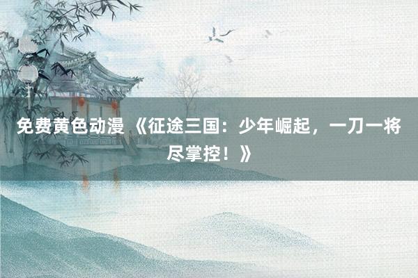 免费黄色动漫 《征途三国：少年崛起，一刀一将尽掌控！》