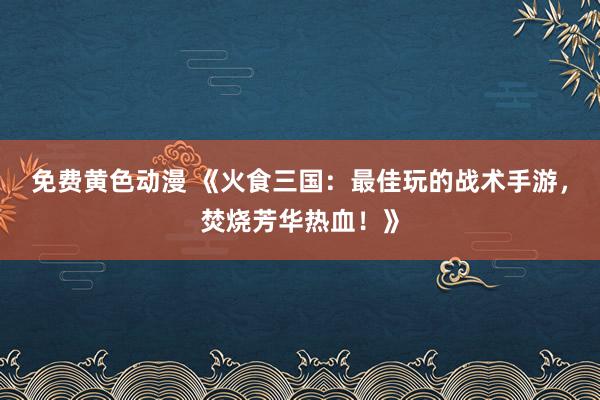 免费黄色动漫 《火食三国：最佳玩的战术手游，焚烧芳华热血！》