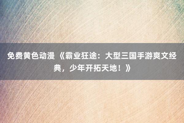 免费黄色动漫 《霸业狂途：大型三国手游爽文经典，少年开拓天地！》
