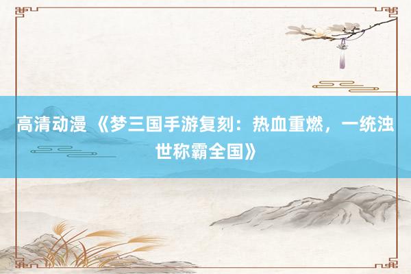 高清动漫 《梦三国手游复刻：热血重燃，一统浊世称霸全国》