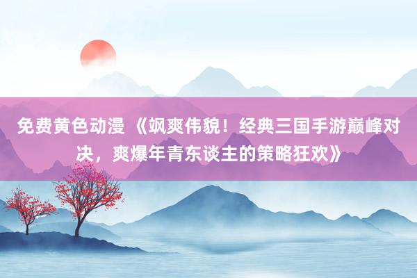 免费黄色动漫 《飒爽伟貌！经典三国手游巅峰对决，爽爆年青东谈主的策略狂欢》