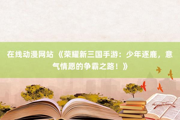 在线动漫网站 《荣耀新三国手游：少年逐鹿，意气情愿的争霸之路！》