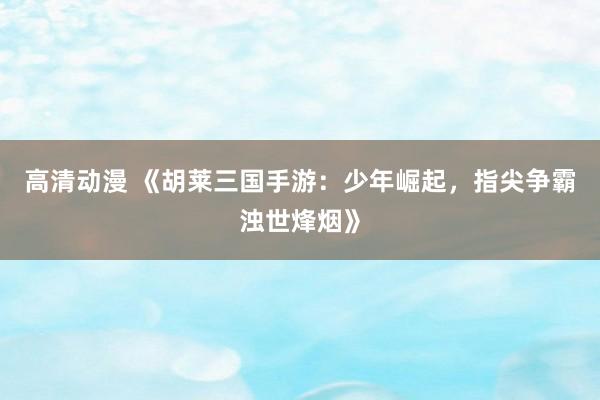 高清动漫 《胡莱三国手游：少年崛起，指尖争霸浊世烽烟》