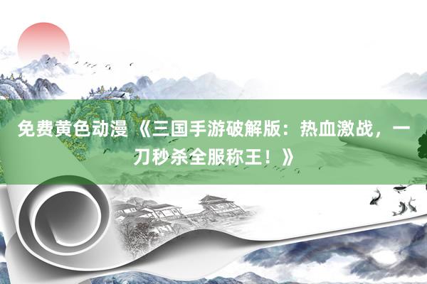 免费黄色动漫 《三国手游破解版：热血激战，一刀秒杀全服称王！》