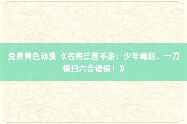 免费黄色动漫 《名将三国手游：少年崛起，一刀横扫六合诸侯！》