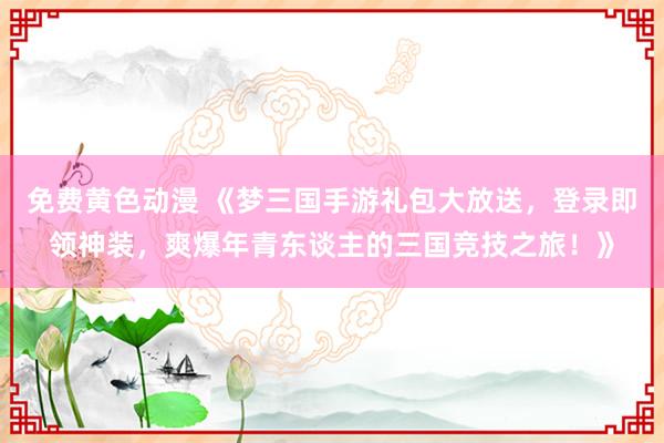 免费黄色动漫 《梦三国手游礼包大放送，登录即领神装，爽爆年青东谈主的三国竞技之旅！》