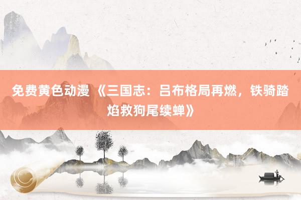 免费黄色动漫 《三国志：吕布格局再燃，铁骑踏焰救狗尾续蝉》