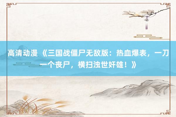 高清动漫 《三国战僵尸无敌版：热血爆表，一刀一个丧尸，横扫浊世奸雄！》