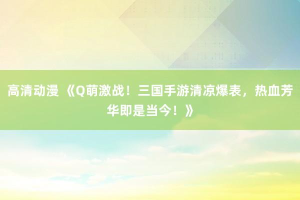 高清动漫 《Q萌激战！三国手游清凉爆表，热血芳华即是当今！》