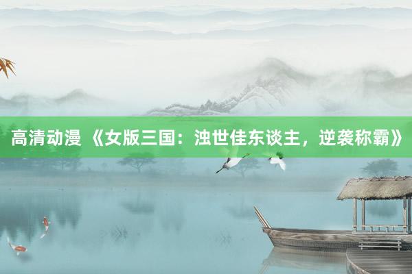 高清动漫 《女版三国：浊世佳东谈主，逆袭称霸》