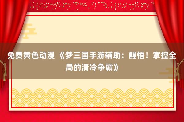 免费黄色动漫 《梦三国手游辅助：醒悟！掌控全局的清冷争霸》