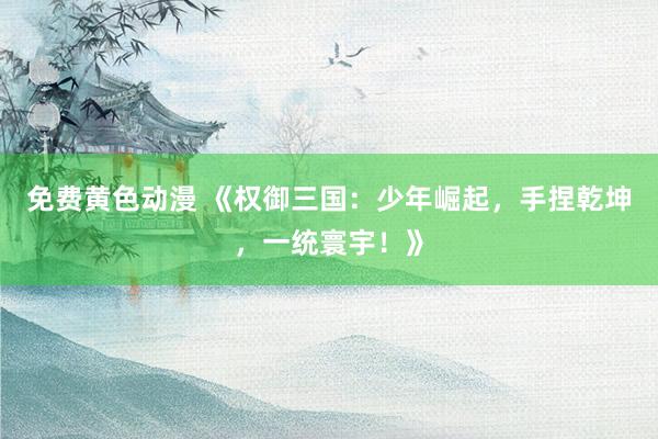 免费黄色动漫 《权御三国：少年崛起，手捏乾坤，一统寰宇！》