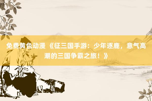 免费黄色动漫 《征三国手游：少年逐鹿，意气高潮的三国争霸之旅！》