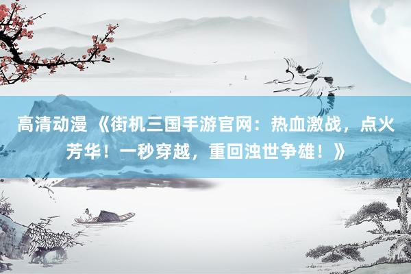 高清动漫 《街机三国手游官网：热血激战，点火芳华！一秒穿越，重回浊世争雄！》