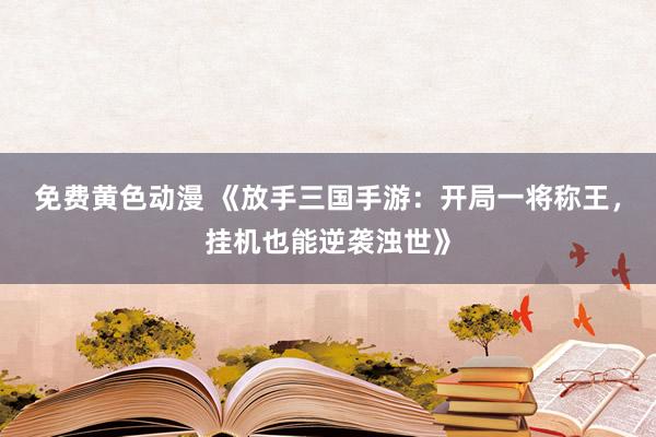 免费黄色动漫 《放手三国手游：开局一将称王，挂机也能逆袭浊世》