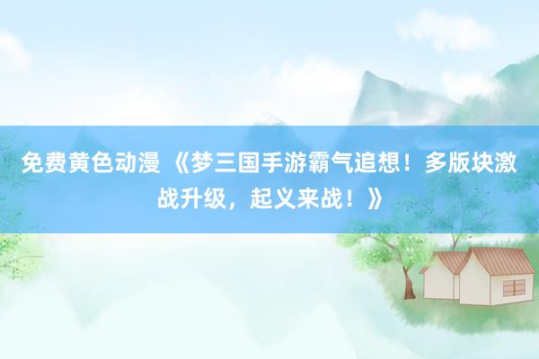 免费黄色动漫 《梦三国手游霸气追想！多版块激战升级，起义来战！》