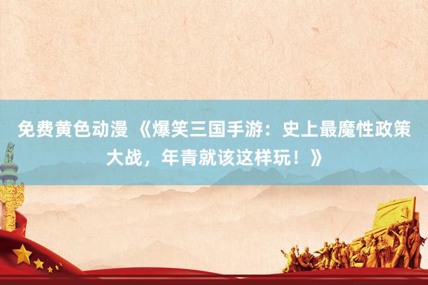 免费黄色动漫 《爆笑三国手游：史上最魔性政策大战，年青就该这样玩！》