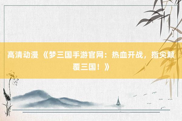 高清动漫 《梦三国手游官网：热血开战，指尖颠覆三国！》