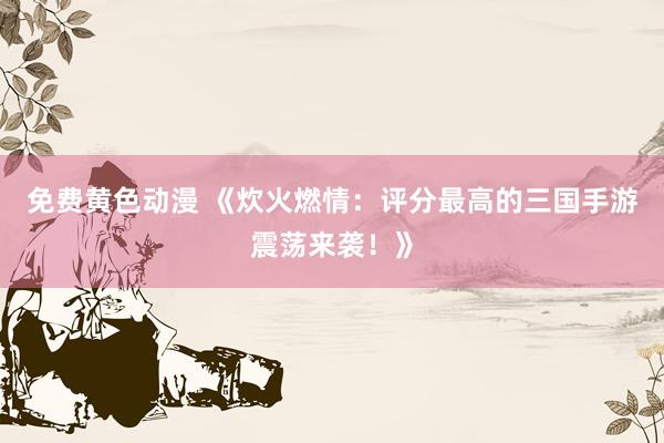 免费黄色动漫 《炊火燃情：评分最高的三国手游震荡来袭！》