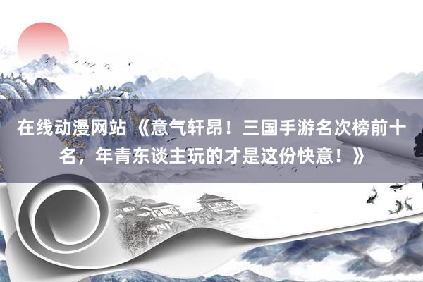 在线动漫网站 《意气轩昂！三国手游名次榜前十名，年青东谈主玩的才是这份快意！》