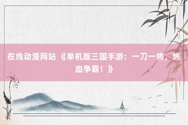 在线动漫网站 《单机版三国手游：一刀一将，热血争霸！》