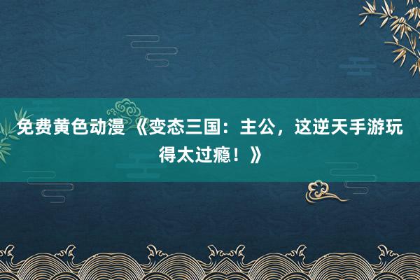 免费黄色动漫 《变态三国：主公，这逆天手游玩得太过瘾！》