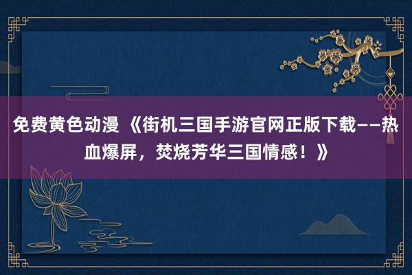 免费黄色动漫 《街机三国手游官网正版下载——热血爆屏，焚烧芳华三国情感！》