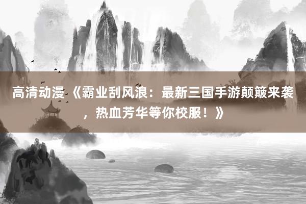 高清动漫 《霸业刮风浪：最新三国手游颠簸来袭，热血芳华等你校服！》