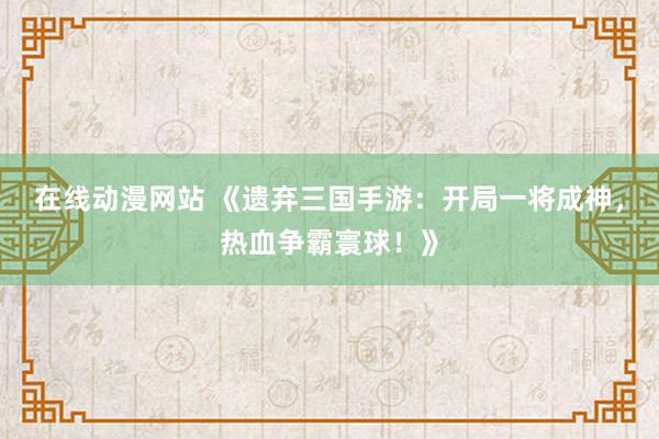 在线动漫网站 《遗弃三国手游：开局一将成神，热血争霸寰球！》