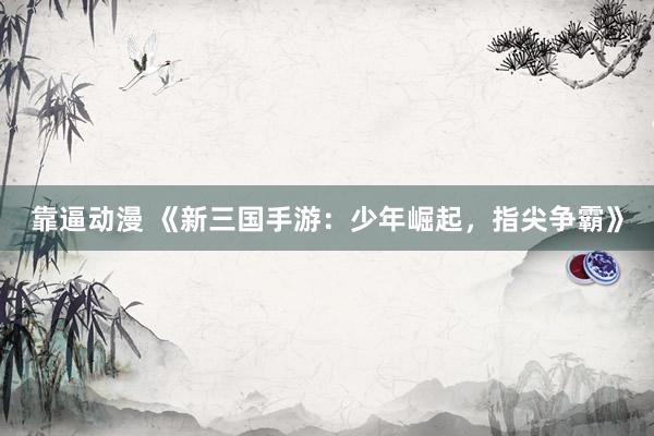 靠逼动漫 《新三国手游：少年崛起，指尖争霸》