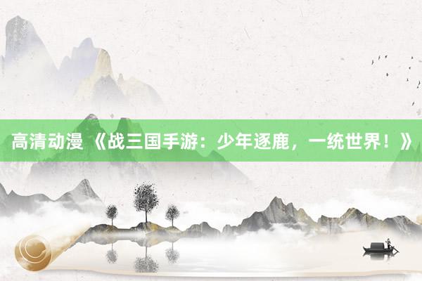 高清动漫 《战三国手游：少年逐鹿，一统世界！》