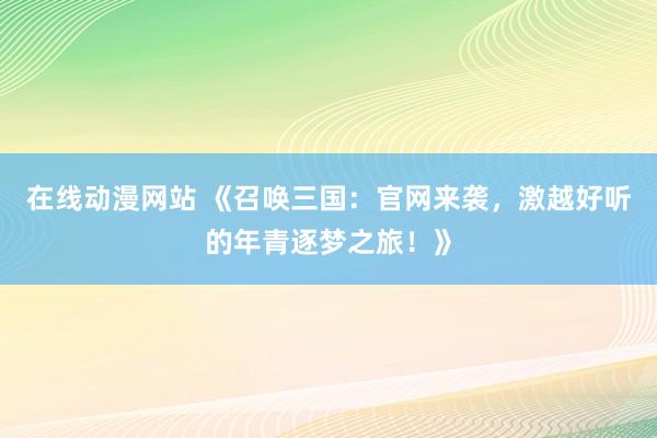 在线动漫网站 《召唤三国：官网来袭，激越好听的年青逐梦之旅！》