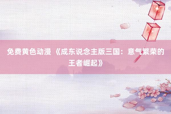 免费黄色动漫 《成东说念主版三国：意气繁荣的王者崛起》