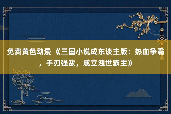 免费黄色动漫 《三国小说成东谈主版：热血争霸，手刃强敌，成立浊世霸主》