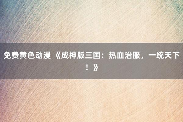 免费黄色动漫 《成神版三国：热血治服，一统天下！》
