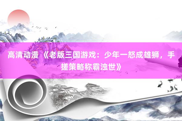 高清动漫 《老版三国游戏：少年一怒成雄狮，手搓策略称霸浊世》