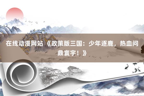 在线动漫网站 《政策版三国：少年逐鹿，热血问鼎寰宇！》