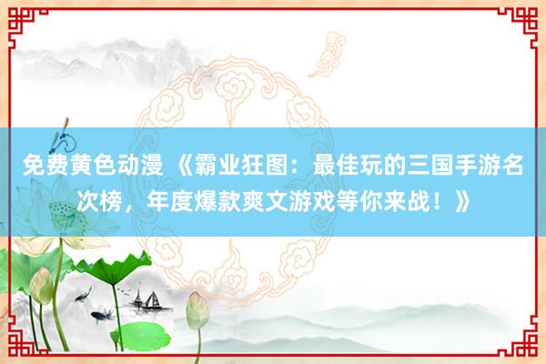免费黄色动漫 《霸业狂图：最佳玩的三国手游名次榜，年度爆款爽文游戏等你来战！》