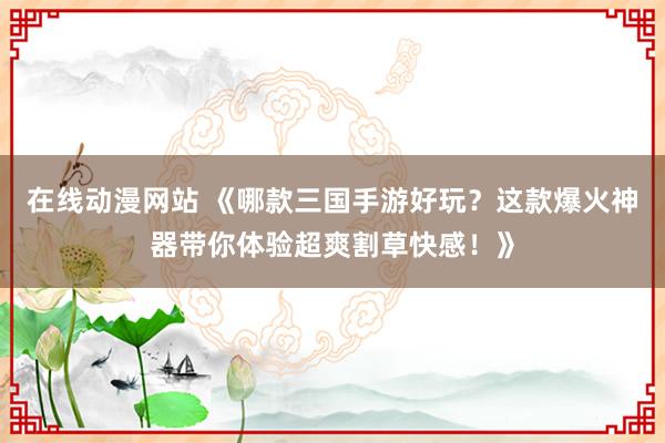 在线动漫网站 《哪款三国手游好玩？这款爆火神器带你体验超爽割草快感！》