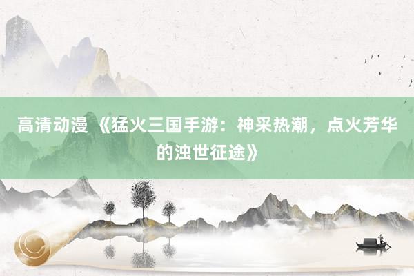高清动漫 《猛火三国手游：神采热潮，点火芳华的浊世征途》