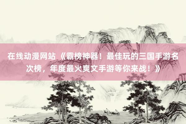 在线动漫网站 《霸榜神器！最佳玩的三国手游名次榜，年度最火爽文手游等你来战！》