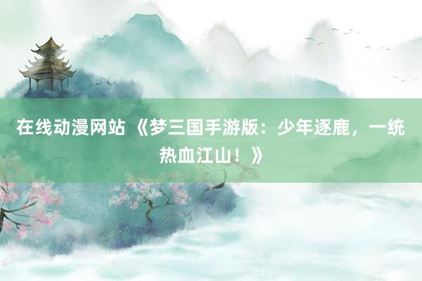 在线动漫网站 《梦三国手游版：少年逐鹿，一统热血江山！》