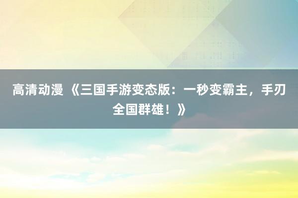 高清动漫 《三国手游变态版：一秒变霸主，手刃全国群雄！》
