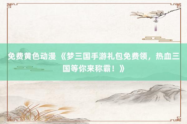 免费黄色动漫 《梦三国手游礼包免费领，热血三国等你来称霸！》
