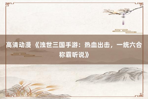 高清动漫 《浊世三国手游：热血出击，一统六合称霸听说》