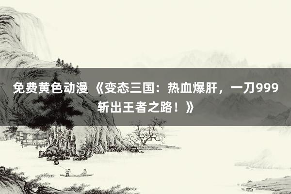 免费黄色动漫 《变态三国：热血爆肝，一刀999斩出王者之路！》